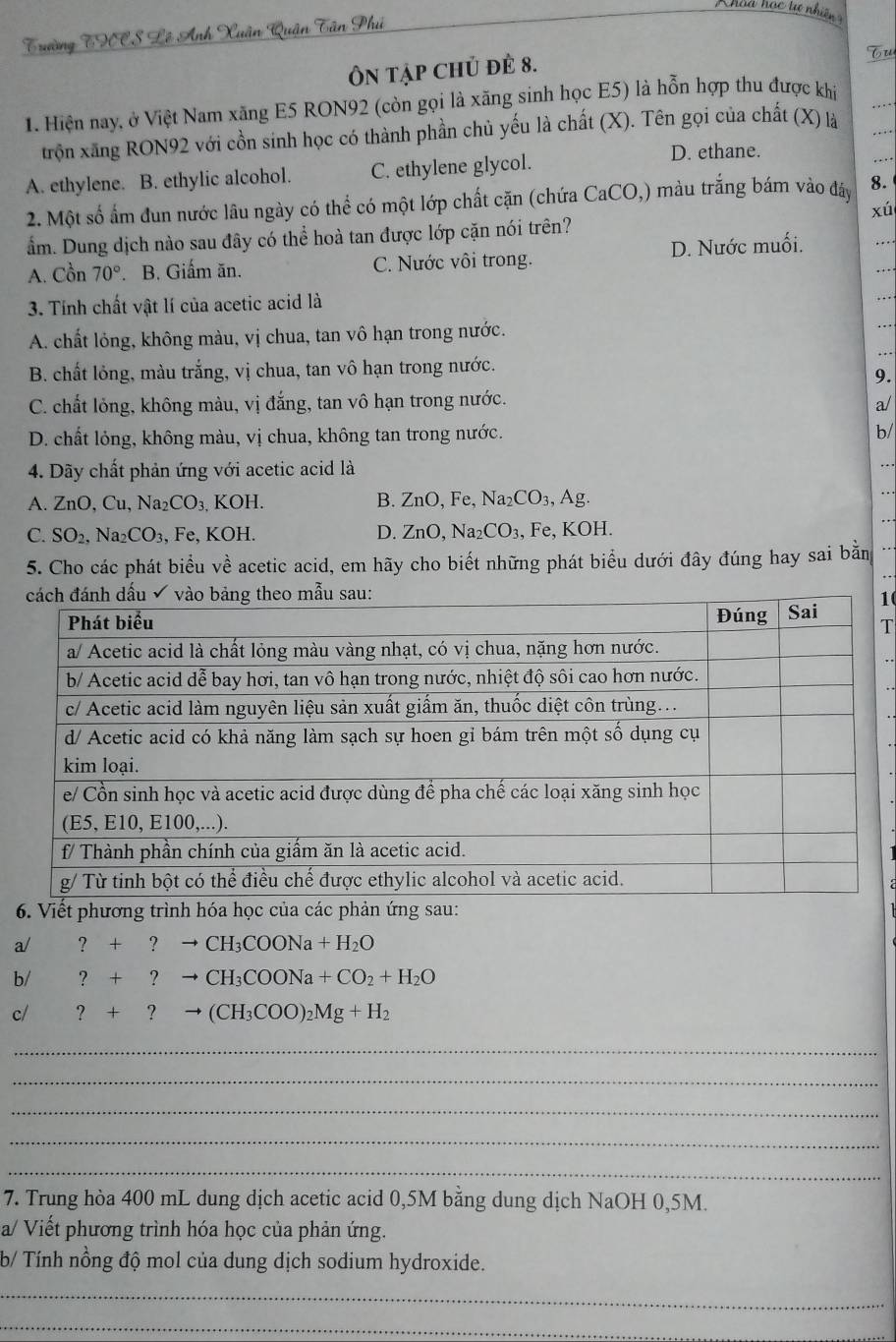 Trường THCS Lê Anh Xuân Quận Tân Phú
Ôn tập chủ đẻ 8.
Tu
1. Hiện nay, ở Việt Nam xăng E5 RON92 (còn gọi là xãng sinh học E5) là hỗn hợp thu được khí
trộn xãng RON92 với cồn sinh học có thành phần chủ yếu là chất (X). Tên gọi của chất (X) là . .  
..
A. ethylene. B. ethylic alcohol. C. ethylene glycol. D. ethane.
.
2. Một số ấm đun nước lâu ngày có thể có một lớp chất cặn (chứa CaCO,) màu trắng bám vào đây 8.
xú
ẩm. Dung dịch nào sau đây có thể hoà tan được lớp cặn nói trên?
A. Cồn 70°. B. Giấm ăn. C. Nước vôi trong. D. Nước muối.
3. Tính chất vật lí của acetic acid là
.
A. chất lỏng, không màu, vị chua, tan vô hạn trong nước.
B. chất lỏng, màu trắng, vị chua, tan vô hạn trong nước.
9.
C. chất lỏng, không màu, vị đắng, tan vô hạn trong nước. a/
D. chất lỏng, không màu, vị chua, không tan trong nước.
b/
4. Dãy chất phản ứng với acetic acid là
A. ZnO,Cu,Na_2CO_3. , KOH. B. ZnO,Fe,Na_2CO_3,Ag.
C. SO_2,Na_2CO_3, , Fe, KOH. D. ZnO,Na_2CO_3, , Fe, KOH.
5. Cho các phát biểu về acetic acid, em hãy cho biết những phát biểu dưới đây đúng hay sai bằn
1(
T
6. Viết phương trình hóa học của các ph
a/ ?+?to CH_3COONa+H_2O
b/ ?+?to CH_3COONa+CO_2+H_2O
c/ ?+?to (CH_3COO)_2Mg+H_2
_
_
_
_
_
7. Trung hòa 400 mL dung dịch acetic acid 0,5M bằng dung dịch NaOH 0,5M.
a/ Viết phương trình hóa học của phản ứng.
b/ Tính nồng độ mol của dung dịch sodium hydroxide.
_
_