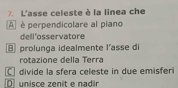 L'asse celeste è la linea che
A è perpendicolare al piano
dell’osservatore
B prolunga idealmente l’asse di
rotazione della Terra
C divide la sfera celeste in due emisferi
D unisce zenit e nadir