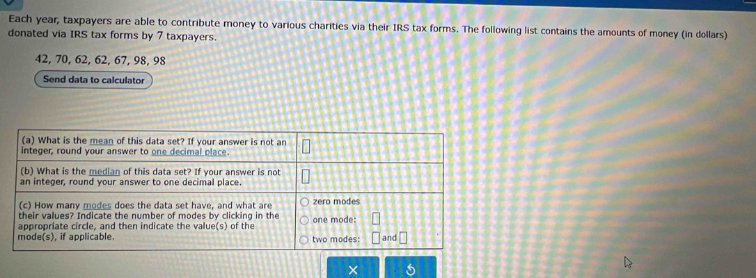 Each year, taxpayers are able to contribute money to various charities via their IRS tax forms. The following list contains the amounts of money (in dollars) 
donated via IRS tax forms by 7 taxpayers.
42, 70, 62, 62, 67, 98, 98
Send data to calculator