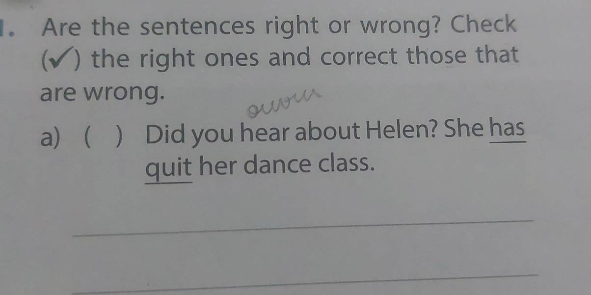 Are the sentences right or wrong? Check 
(√) the right ones and correct those that 
are wrong. 
a)  ) Did you hear about Helen? She has 
quit her dance class. 
_ 
_