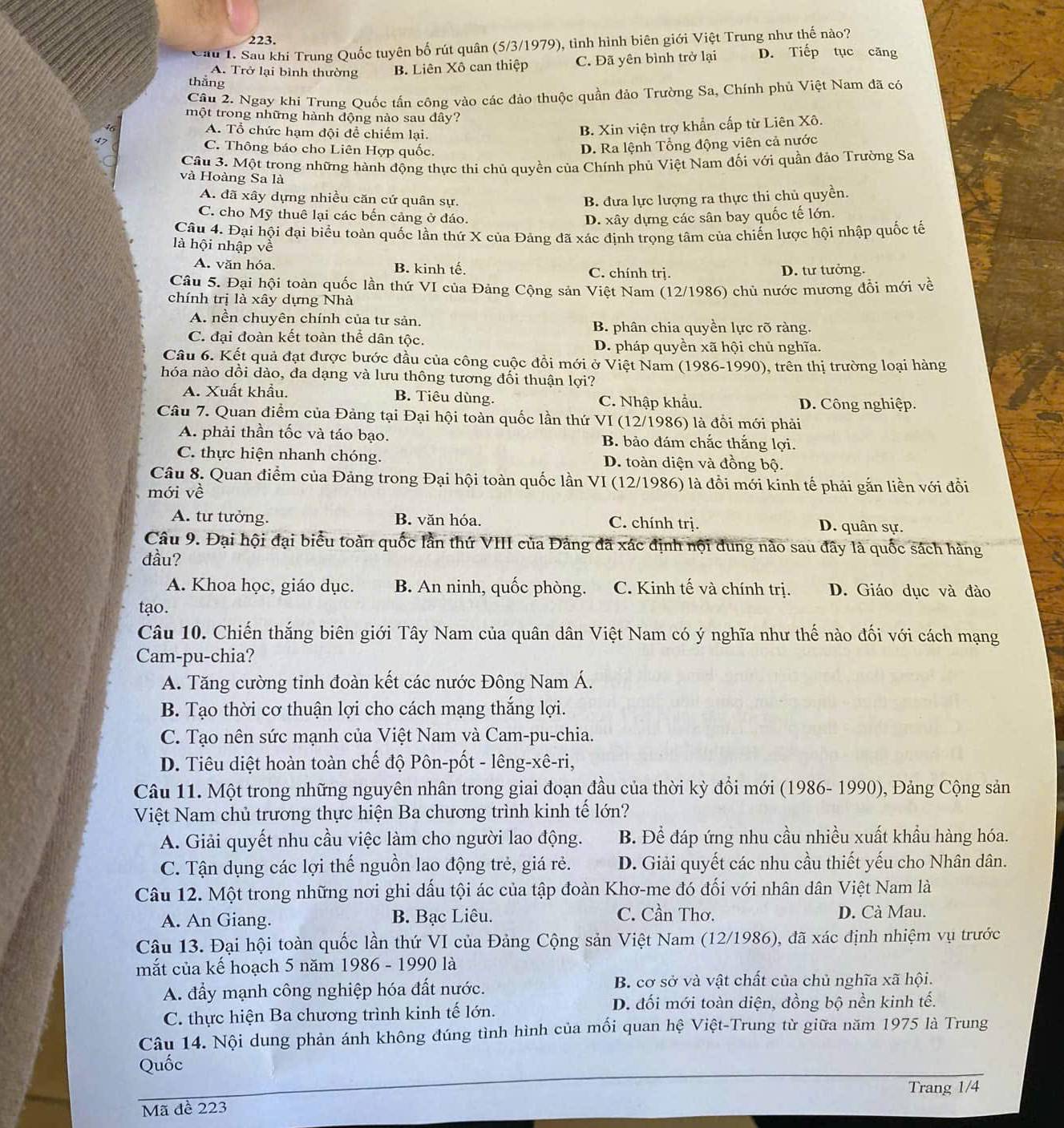Cầu 1. Sau khi Trung Quốc tuyên bố rút quân (5/3/1979), tỉnh hình biên giới Việt Trung như thế nào?
A. Trở lại bình thường B. Liên Xô can thiệp C. Đã yên bình trở lại D. Tiếp tục căng
thắng
Câu 2. Ngay khi Trung Ouốc tấn công vào các đảo thuộc quần đảo Trường Sa, Chính phủ Việt Nam đã có
một trong những hành động nào sau đây?
A. Tổ chức hạm đội để chiếm lại.
B. Xin viện trợ khẩn cấp từ Liên Xô.
47 C. Thông báo cho Liên Hợp quốc.
D. Ra lệnh Tổng động viên cả nước
Câu 3. Một trong những hành động thực thi chủ quyền của Chính phủ Việt Nam đối với quần đảo Trường Sa
và Hoàng Sa là
A. đã xây dựng nhiều căn cứ quân sự. B. đưa lực lượng ra thực thi chủ quyền.
C. cho Mỹ thuê lại các bến cảng ở đáo. D. xây dựng các sân bay quốc tế lớn.
Câu 4. Đại hội đại biểu toàn quốc lần thứ X của Đảng đã xác đinh trọng tâm của chiến lược hội nhập quốc tế
là hội nhập về
A. văn hóa. B. kinh tế. C. chính trj. D. tư tưởng.
Câu 5. Đại hội toàn quốc lần thứ VI của Đảng Cộng sản Việt Nam (12/1986) chủ nước mương đổi mới về
chính trị là xây dựng Nhà
A. nền chuyên chính của tư sản. B. phân chia quyền lực rõ ràng.
C. đại đoàn kết toàn thể dân tộc. D. pháp quyền xã hội chủ nghĩa.
Câu 6. Kết quả đạt được bước đầu của công cuộc đồi mới ở Việt Nam (1986-1990), trên thị trường loại hàng
hóa nào dồi dào, đa dạng và lưu thông tương đối thuận lợi?
A. Xuất khẩu. B. Tiêu dùng. C. Nhập khẩu. D. Công nghiệp.
Câu 7. Quan điểm của Đảng tại Đại hội toàn quốc lần thứ VI (12/1986) là đổi mới phải
A. phải thần tốc và táo bạo. B. bảo đám chắc thắng lợi.
C. thực hiện nhanh chóng. D. toàn diện và đồng bộ.
Câu 8. Quan điểm của Đảng trong Đại hội toàn quốc lần VI (12/1986) là đồi mới kinh tế phải gắn liền với đổi
mới về
A. tư tưởng. B. văn hóa. C. chính trị. D. quân sự.
Câu 9. Đại hội đại biểu toàn quốc lần thứ VIII của Đảng đã xác định nội dung não sau đây là quốc sách hàng
đầu?
A. Khoa học, giáo dục. B. An ninh, quốc phòng. C. Kinh tế và chính trị. D. Giáo dục và đào
tạo.
Câu 10. Chiến thắng biên giới Tây Nam của quân dân Việt Nam có ý nghĩa như thế nào đối với cách mạng
Cam-pu-chia?
A. Tăng cường tỉnh đoàn kết các nước Đông Nam Á.
B. Tạo thời cơ thuận lợi cho cách mạng thắng lợi.
C. Tạo nên sức mạnh của Việt Nam và Cam-pu-chia.
D. Tiêu diệt hoàn toàn chế độ Pôn-pốt - lêng-xê-ri,
Câu 11. Một trong những nguyên nhân trong giai đoạn đầu của thời kỳ đổi mới (1986- 1990), Đảng Cộng sản
Việt Nam chủ trương thực hiện Ba chương trình kinh tế lớn?
A. Giải quyết nhu cầu việc làm cho người lao động. B. Để đáp ứng nhu cầu nhiều xuất khẩu hàng hóa.
C. Tận dụng các lợi thế nguồn lao động trẻ, giá rẻ. D. Giải quyết các nhu cầu thiết yếu cho Nhân dân.
Câu 12. Một trong những nơi ghi dấu tội ác của tập đoàn Khơ-me đó đối với nhân dân Việt Nam là
C. Cần Thơ.
A. An Giang. B. Bạc Liêu. D. Cà Mau.
Câu 13. Đại hội toàn quốc lần thứ VI của Đảng Cộng sản Việt Nam (12/1986), đã xác định nhiệm vụ trước
mắt của kế hoạch 5 năm 1986 - 1990 là
A. đẩy mạnh công nghiệp hóa đất nước.
B. cơ sở và vật chất của chủ nghĩa xã hội.
C. thực hiện Ba chương trình kinh tế lớn.
D. đối mới toàn diện, đồng bộ nền kinh tế.
Câu 14. Nội dung phản ánh không đúng tình hình của mối quan hệ Việt-Trung từ giữa năm 1975 là Trung
Quốc
Trang 1/4
Mã đề 223