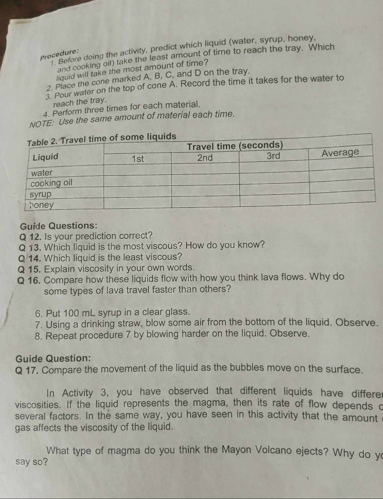 Before doing the activity, predict which liquid (water, syrup, honey, 
Procedure: 
and cooking oil) take the least amount of time to reach the tray. Which 
liquid will take the most amount of time? 
2. Place the cone marked A, B, C, and D on the tray. 
3. Pour water on the top of cone A. Record the time it takes for the water to 
reach the tray. 
4. Perform three times for each material. 
NOTE: Use the same amount of material each time. 
Guide Questions: 
Q 12. Is your prediction correct? 
Q 13. Which liquid is the most viscous? How do you know? 
Q 14. Which liquid is the least viscous? 
Q 15. Explain viscosity in your own words. 
Q 16. Compare how these liquids flow with how you think lava flows. Why do 
some types of lava travel faster than others? 
6. Put 100 mL syrup in a clear glass. 
7. Using a drinking straw, blow some air from the bottom of the liquid. Observe. 
8. Repeat procedure 7 by blowing harder on the liquid. Observe. 
Guide Question: 
Q 17. Compare the movement of the liquid as the bubbles move on the surface. 
In Activity 3, you have observed that different liquids have differer 
viscosities. If the liquid represents the magma, then its rate of flow depends o 
several factors. In the same way, you have seen in this activity that the amount 
gas affects the viscosity of the liquid. 
What type of magma do you think the Mayon Volcano ejects? Why do y 
say so?