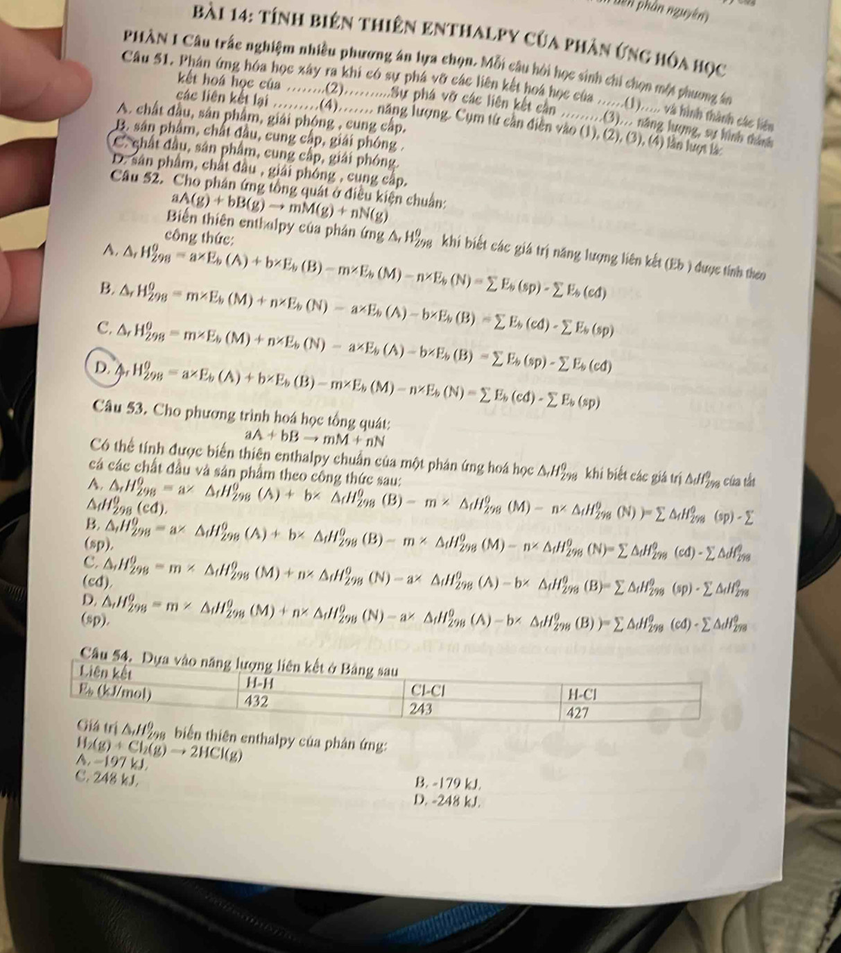 bên phân nguyên
Bài 14: tính biên thiên enthalpy của phản ứng hóa học
PHÀN I Câu trấc nghiệm nhiều phương án lựa chọn. Mỗi câu hội học sinh chi chọn một phương án
Câu 51. Phân ứng hóa học xây ra khi có sự phá vỡ các liên kết hoa học của ......(1)...., và hình thành các liêm
kết hoá học của ........(2)..........Sự phá vỡ các liên kết cần .........(3)... năng lượng, sự hình tánh
A. chất đầu, sân phẩm, giải phóng , cung cấp.
các liên kết lại ..........(4)........ năng lượng. Cụm từ cần diễn vào (1), (2), (3), (4) lần lượt là
B. sân phẩm, chất đầu, cung cấp, giải phóng .
C. chất đầu, sân phẩm, cung cấp, giải phóng.
D. sân phẩm, chất đầu , giải phóng , cụng cấp.
Câu 52. Cho phân ứng tổng quát ở điều kiện chuẩn:
aA(g)+bB(g)to mM(g)+nN(g)
công thức:
Biến thiên enthalpy của phân (mg△ ,H_(298)° khi biết các giá trị năng lượng liên kết (Eb ) được tính theo
A.
B. △ ,H_(298)^0=a* E_b(A)+b* E_b(B)-m* E_b(M)-n* E_b(N)=sumlimits E_b(sp)-sumlimits E_b(ed)
C. △ ,H_(298)^0=m* E_b(M)+n* E_b(N)-a* E_b(A)-b* E_b(B)=sumlimits E_b(cd)-sumlimits E_b(sp) 1,
H_(298)^0=m* E_b(M)+n* E_b(N)-a* E_b(A)-b* E_b(B)=sumlimits E_b(sp)-sumlimits E_b(cd)
D. h(x) H_(298)^(θ)=a* E_b(A)+b* E_b(B)-m* E_b(M)-n* E_b(N)=sumlimits E_b(cd)-sumlimits E_b(sp)
Câu 53. Cho phương trình hoá học tổng quát:
aA+bBto mM+nN
Có thể tính được biển thiên enthalpy chuẩn của một phân ứng hoá học △ _rH_(298)^(θ) k hibietcacgiauri △ df_(298)^0
cá các chất đầu và sản phẩm theo công thức sau: của tắt
A.
H_(298)^0(cd).
B. △ _rH_(298)^0=a^r△ _fH_(298)^0(A)+b^r△ _fH_(298)^0(B)-m* △ _fH_(298)^0(M)-n^(∠)△ _dH_(298)^0(N))=sumlimits △ _dH_(298)^0(sp)-sumlimits
(sp
C. △ _iH_(298)^0=a* △ _iH_(298)^0(A)+b* △ _iH_(298)^0(B)-m* △ _iH_(298)^0(M)-n* △ _iH_(298)^0(N)=sumlimits △ _iH_(298)^0(Cd)-sumlimits △ df_(298)^0
(c
D. △ _iH_(298)^0=m* △ _iH_(298)^0(M)+n* △ _iH_(298)^0(N)-a* △ _iH_(298)^0(A)-b* △ _iH_(298)^0(B)=sumlimits △ _iH_(298)^0(sp)· sumlimits △ _(i=8)^(98)
(sp △ _iH_(298)^0=m* △ _iH_(298)^0(M)+n* △ _iH_(298)^0(N)-a* △ _iH_(298)^0(A)-b* △ _iH_(298)^0(B))=sumlimits △ _iH_(298)^0(Cd)-sumlimits △ dI_(298)^0
Câu 54. 
ển thiên enthalpy của phân ứng:
H_2(g)+Cl_2(g)to 2HCl(g)
a -197 k
C. 248 kJ. B. -179 kJ.
D. -248 kJ.