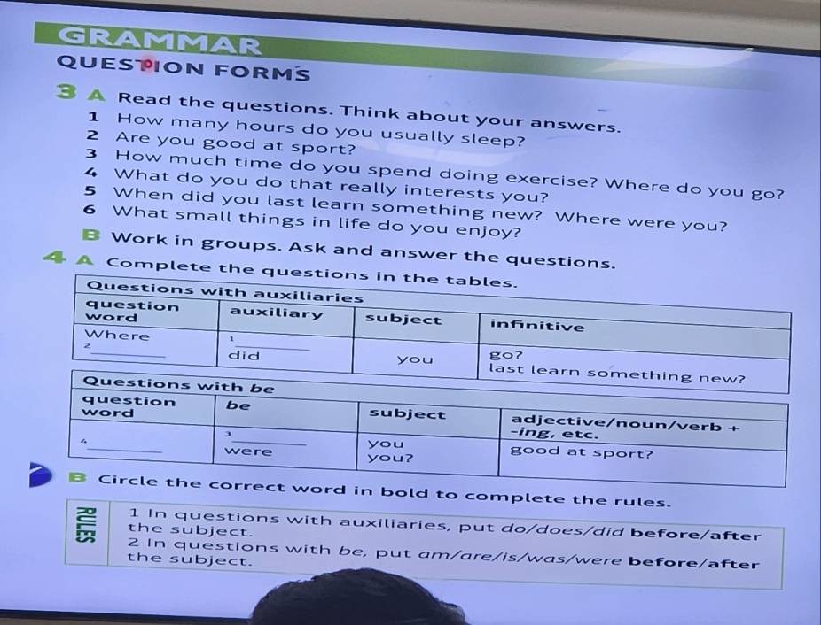 GRAMMAR 
QUESTION FORMS 
3 A Read the questions. Think about your answers. 
1 How many hours do you usually sleep? 
2 Are you good at sport? 
3 How much time do you spend doing exercise? Where do you go? 
4 What do you do that really interests you? 
5 When did you last learn something new? Where were you? 
6 What small things in life do you enjoy? 
Work in groups. Ask and answer the questions. 
4 ª Complete the q 
ord in bold to complete the rules. 
1 In questions with auxiliaries, put do/does/did before/after 
the subject. 
2 In questions with be, put am/are/is/was/were before/after 
the subject.