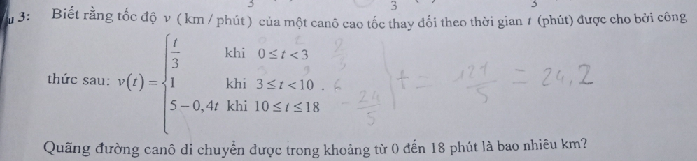 3: Biết rằng tốc độ v ( km / phút ) của một canô cao tốc thay đối theo thời gian 1 (phút) được cho bởi công 
thức sau: v(t)=beginarrayl  t/3 khi0≤ t<3 1khi3≤ t<10 5-0,4thin10≤ t≤ 18endarray.
Quãng đường canô di chuyển được trong khoảng từ 0 đến 18 phút là bao nhiêu km?