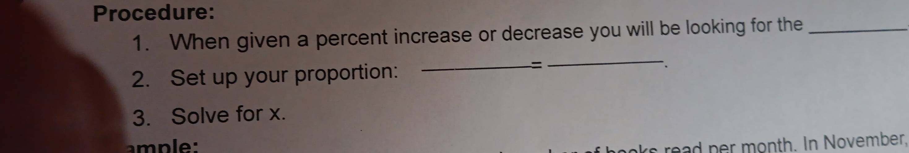 Procedure: 
1. When given a percent increase or decrease you will be looking for the_ 
2. Set up your proportion: 
_= 
_ 
3. Solve for x. 
ample: ks read per month. In November,