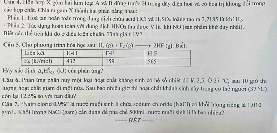 Cầu 4. Hồn hợp X gồm hai kim loại A và B đứng trước H trong dãy điện hoá và có hoá trị không đồi trong 
các hợp chất. Chia m gam X thành hai phần bằng nhau: 
- Phần 1: Hoà tan hoàn toàn trong dung dịch chứa acid HCl và H_2SO_4 loãng tạo ra 3,7185 lít khí H_2. 
- Phần 2: Tác dụng hoàn toàn với dung dịch HNO_3 thu được V lít khí NO (sản phẩm khử duy nhất). 
Biết các thể tích khí đo ở điều kiện chuẩn. Tính giá trị V? 
Câu 5. Cho phương trình hóa học sau: H_2(g)+F_2(g) 2HF (g). Biết: 
Hãy xác định △ _rH_(298)^0 (kJ) của phản ứng? 
Câu 6. Phản ứng phân hủy một loại hoạt chất kháng sinh có hệ số nhiệt độ là 2,5. Ở 27°C , sau 10 giờ thì 
lượng hoạt chất giảm đi một nửa. Sau bao nhiêu giờ thì hoạt chất khánh sinh này trong cơ thể người (37°C)
còn lại 12,5% so với ban đầu? 
Câu 7. “Natri clorid 0,9% ” là nước muối sinh lí chứa sodium chloride (NaCl) có khối lượng riêng là 1,010
g/mL. Khối lượng NaCl (gam) cần dùng để pha chế 500mL nước muối sinh lí là bao nhiêu? 
_Hết_