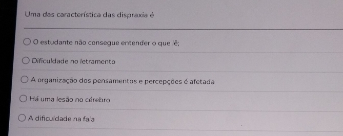 Uma das característica das dispraxia é
O estudante não consegue entender o que lê;
Dificuldade no letramento
A organização dos pensamentos e percepções é afetada
Há uma lesão no cérebro
A dificuldade na fala