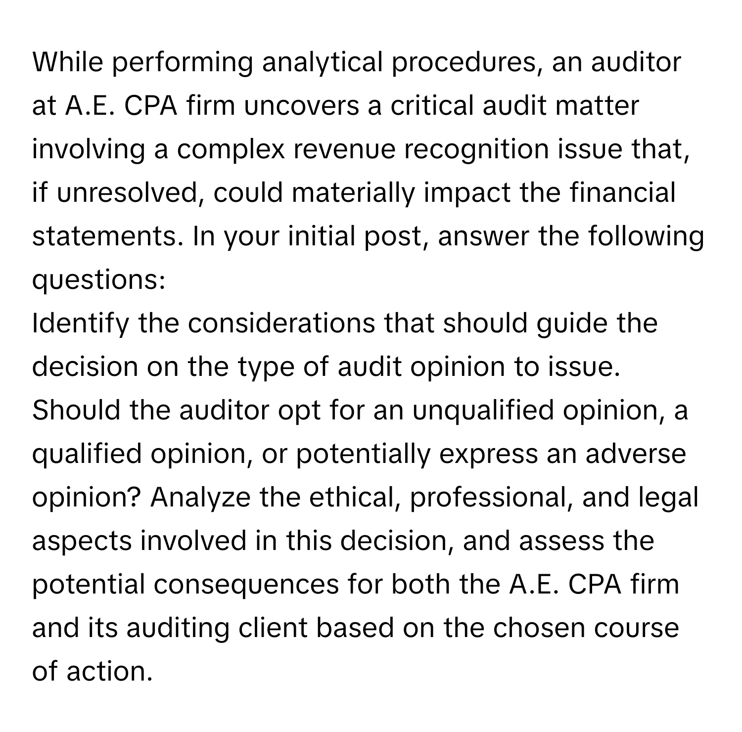 While performing analytical procedures, an auditor at A.E. CPA firm uncovers a critical audit matter involving a complex revenue recognition issue that, if unresolved, could materially impact the financial statements. In your initial post, answer the following questions:

Identify the considerations that should guide the decision on the type of audit opinion to issue. Should the auditor opt for an unqualified opinion, a qualified opinion, or potentially express an adverse opinion? Analyze the ethical, professional, and legal aspects involved in this decision, and assess the potential consequences for both the A.E. CPA firm and its auditing client based on the chosen course of action.