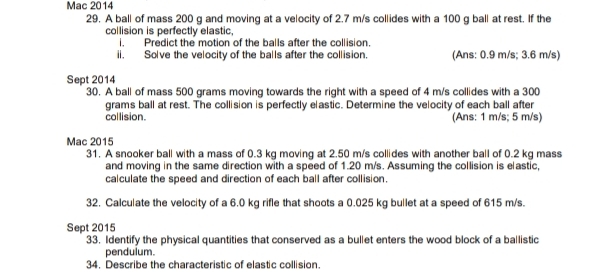 Mac 2014 
29. A ball of mass 200 g and moving at a velocity of 2.7 m/s collides with a 100 g ball at rest. If the 
collision is perfectly elastic. 
l. Predict the motion of the balls after the collision. 
ii. Solve the velocity of the balls after the collision. (Ans: 0.9 m/s; 3.6 m/s) 
Sept 2014 
30. A ball of mass 500 grams moving towards the right with a speed of 4 m/s collides with a 300
grams ball at rest. The collision is perfectly elastic. Determine the velocity of each ball after 
collision. (Ans: 1 m/s; 5 m/s) 
Mac 2015 
31. A snooker ball with a mass of 0.3 kg moving at 2.50 m/s collides with another ball of 0.2 kg mass 
and moving in the same direction with a speed of 1.20 m/s. Assuming the collision is elastic. 
calculate the speed and direction of each ball after collision. 
32. Calculate the velocity of a 6.0 kg rifle that shoots a 0.025 kg bullet at a speed of 615 m/s. 
Sept 2015 
33. Identify the physical quantities that conserved as a bullet enters the wood block of a ballistic 
pendulum. 
34. Describe the characteristic of elastic collision.