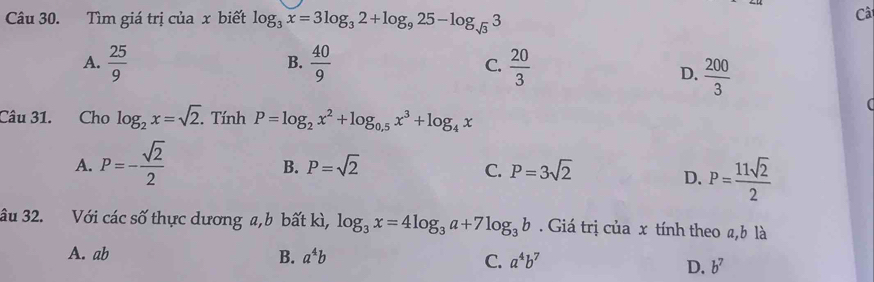 Tìm giá trị của x biết log _3x=3log _32+log _925-log _sqrt(3)3
Câ
A.  25/9   40/9  C.  20/3 
B.
D.  200/3 
Câu 31. Cho log _2x=sqrt(2). . Tính P=log _2x^2+log _0.5x^3+log _4x
A. P=- sqrt(2)/2 
B. P=sqrt(2) P=3sqrt(2)
C.
D. P= 11sqrt(2)/2 
âu 32. Với các số thực dương a, b bất kì, log _3x=4log _3a+7log _3b Giá trị của x tính theo a, b là
A. ab B. a^4b C. a^4b^7
D. b^7