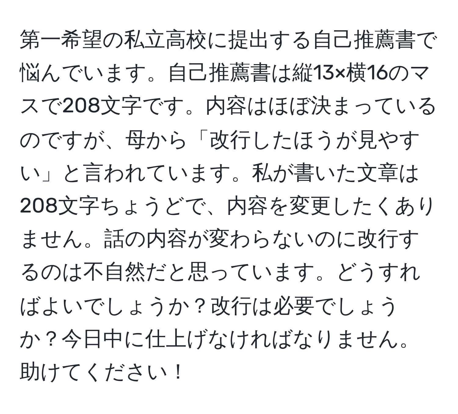 第一希望の私立高校に提出する自己推薦書で悩んでいます。自己推薦書は縦13×横16のマスで208文字です。内容はほぼ決まっているのですが、母から「改行したほうが見やすい」と言われています。私が書いた文章は208文字ちょうどで、内容を変更したくありません。話の内容が変わらないのに改行するのは不自然だと思っています。どうすればよいでしょうか？改行は必要でしょうか？今日中に仕上げなければなりません。助けてください！