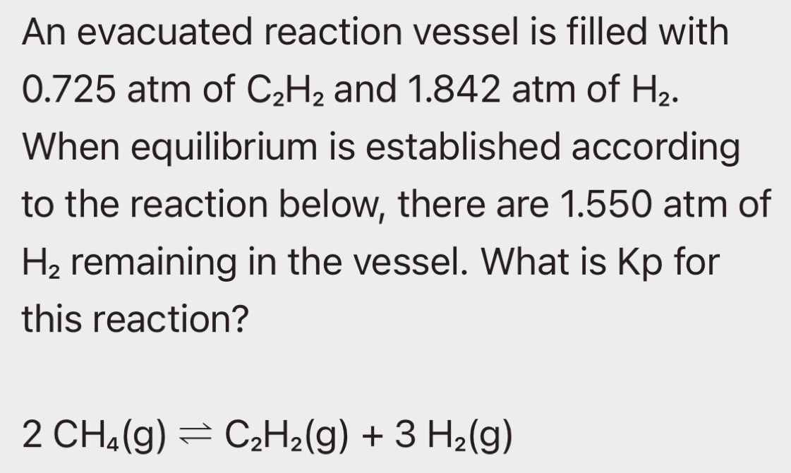 An evacuated reaction vessel is filled with
0.725 atm of C_2H_2 and 1.842 atm of H_2. 
When equilibrium is established according 
to the reaction below, there are 1.550 atm of
H_2 remaining in the vessel. What is Kp for 
this reaction?
2CH_4(g)leftharpoons C_2H_2(g)+3H_2(g)