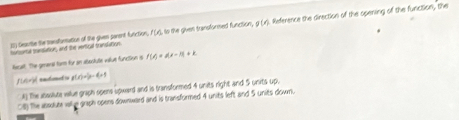 Geaube the sensformation of the given parent function, f(x) l, to the given transformed function, g(x). Reference the direction of the opening of the function, the 
forsontal transiation, and the vertical transiation. 
lecalt. The genenal form for an abootute vaue function is f(x)=a(x-1)+k
f∪ A= 1/2  entomed g(x)=|x-4x|=5
The abssilute viue graph opens upward and is transformed 4 units right and 5 units up. 
08) The ansoute vall e graph opens downward and is transformed 4 units left and 5 units down.