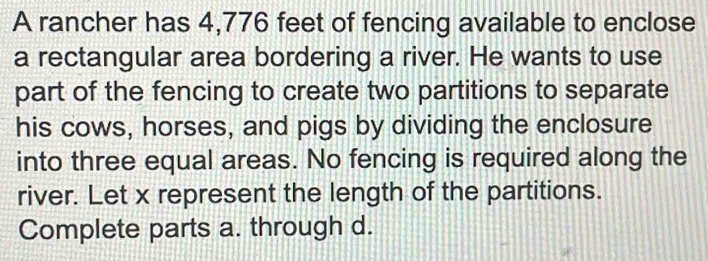 A rancher has 4,776 feet of fencing available to enclose 
a rectangular area bordering a river. He wants to use 
part of the fencing to create two partitions to separate 
his cows, horses, and pigs by dividing the enclosure 
into three equal areas. No fencing is required along the 
river. Let x represent the length of the partitions. 
Complete parts a. through d.