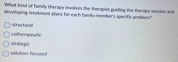 What kind of family therapy involves the therapist guiding the therapy session and
developing treatment plans for each family member's specific problem?
structural
cotherapeutic
strategic
solution-focused