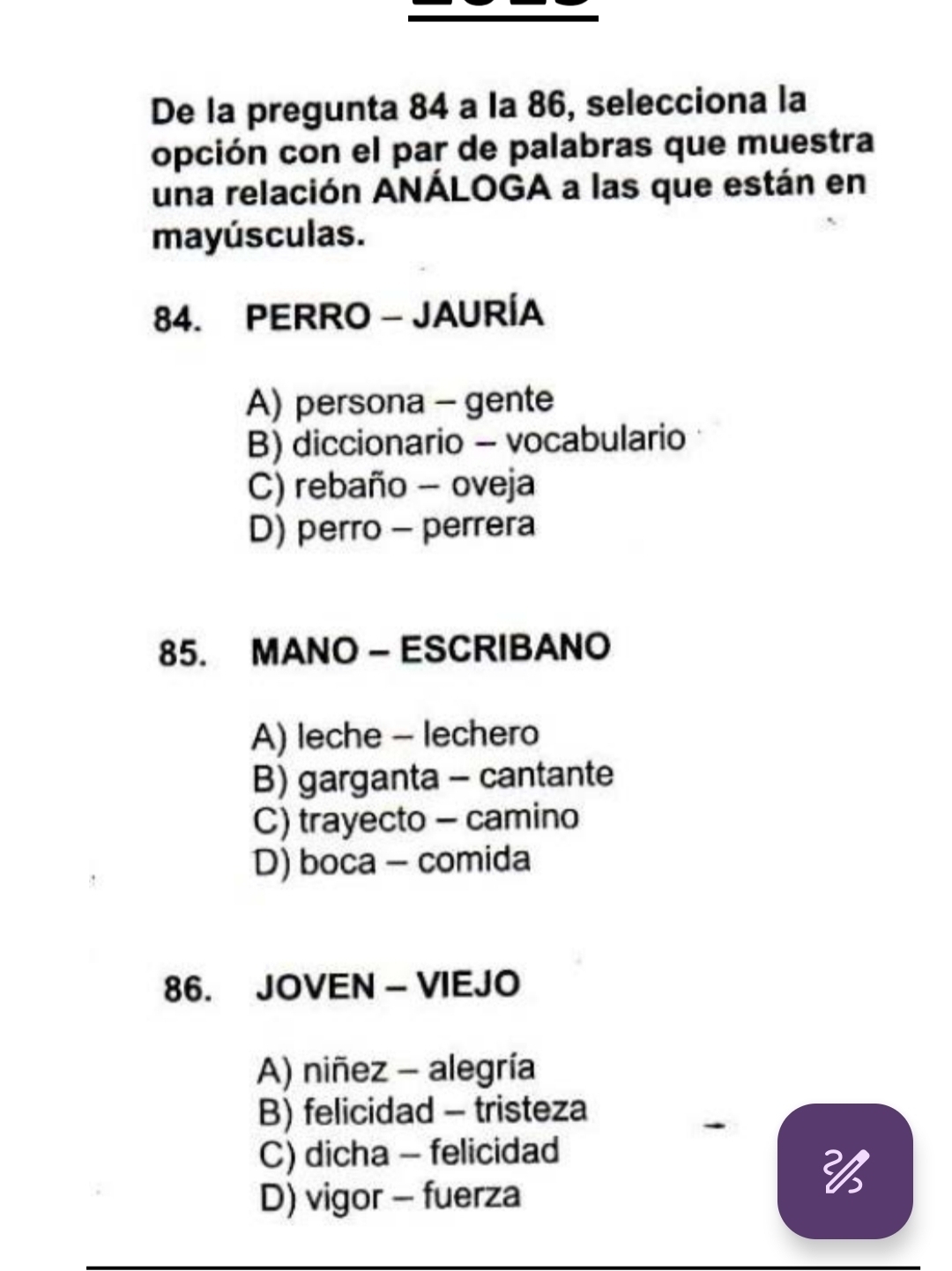 De la pregunta 84 a la 86, selecciona la
opción con el par de palabras que muestra
una relación ANÁLOGA a las que están en
mayúsculas.
84. PERRO - JAURÍA
A) persona - gente
B) diccionario - vocabulario
C) rebaño - oveja
D) perro - perrera
85. MANO - ESCRIBANO
A) leche - lechero
B) garganta - cantante
C) trayecto - camino
D) boca - comida
86. JOVEN - VIEJO
A) niñez - alegría
B) felicidad - tristeza
C) dicha - felicidad
D) vigor - fuerza