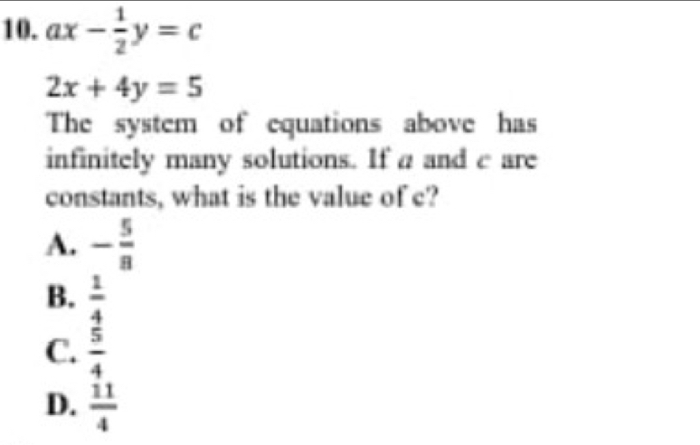 ax- 1/2 y=c
2x+4y=5
The system of equations above has
infinitely many solutions. If a and c are
constants, what is the value of c?
A. - 5/8 
B.  1/4 
C.  5/4 
D.  11/4 