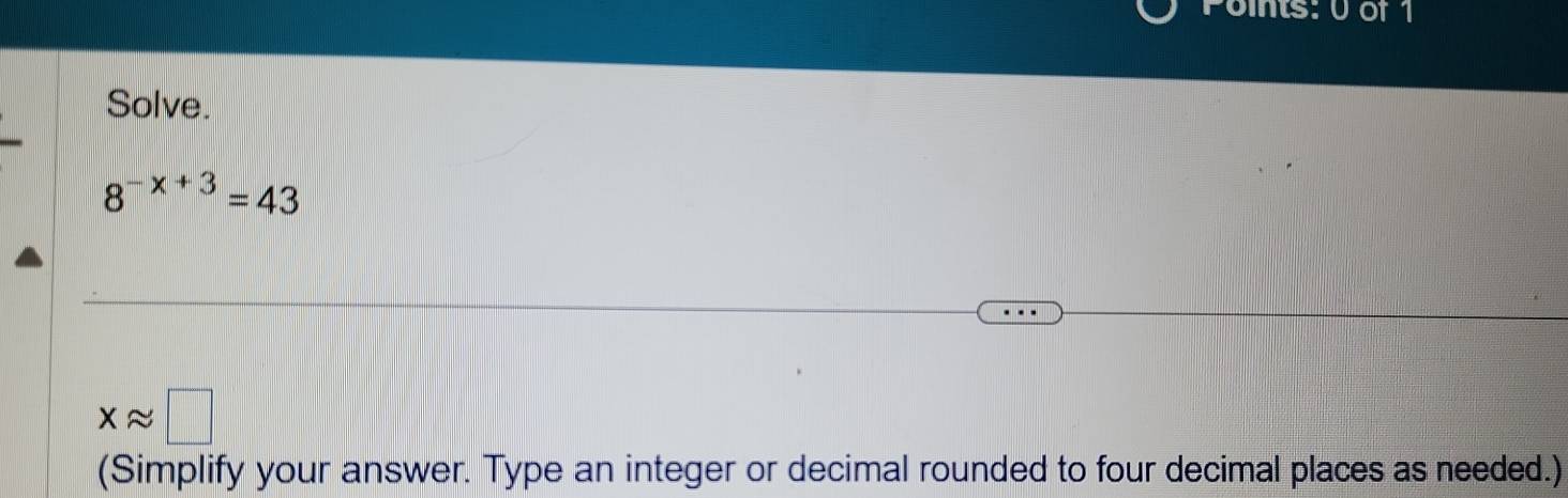 its: 0of 1 
Solve.
8^(-x+3)=43
xapprox □
(Simplify your answer. Type an integer or decimal rounded to four decimal places as needed.)