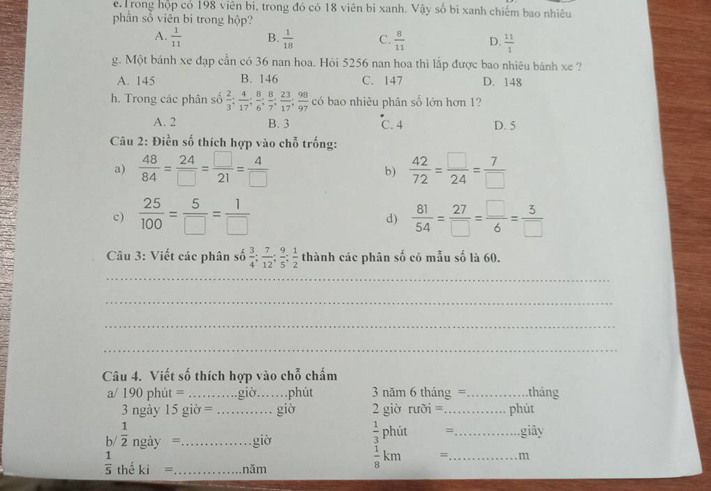 e, Trong hộp có 198 viên bi, trong đó có 18 viên bi xanh. Vậy số bi xanh chiếm bao nhiêu
phần số viên bi trong hộp?
B.
A.  1/11   1/18   8/11   11/1 
C.
D.
g. Một bánh xe đạp cần có 36 nan hoa. Hỏi 5256 nan hoa thì lắp được bao nhiêu bánh xe ?
A. 145 B. 146 C. 147 D. 148
h. Trong các phân số  2/3 ; 4/17 ; 8/6 ; 8/7 ; 23/17 ; 98/97  có bao nhiêu phân số lớn hơn 1?
A. 2 B. 3 C. 4 D. 5
Câu 2: Điền số thích hợp vào chỗ trống:
a)  48/84 = 24/□  = □ /21 = 4/□   b)  42/72 = □ /24 = 7/□  
c)  25/100 = 5/□  = 1/□    81/54 = 27/□  = □ /6 = 3/□  
d)
Câu 3: Viết các phân số  3/4 ; 7/12 ; 9/5 ; 1/2  thành các phân số có mẫu số là 60.
_
_
_
_
Câu 4. Viết số thích hợp vào chỗ chấm
a/ 190 phút = _giờ,_ phút 3 năm 6 tháng =_  tháng
3 ngày 15 giờ = _giờ 2 giờ rưỡi = _phút
 1/3  phút =
b/  1/2 ngdy= _giò _giây
 1/5  thể ki= _năm
 1/8 km 、 _m