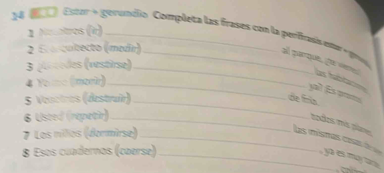 Necntros (r) 
14 1) Estzr + gerundio Completa las frases con la perifrasis estor + gra 
2 E asquitecto (medin) 
3 (Lotèdes (vestirse)_ 
al parque, he vred Les fabt 
4 Yo =c (morir)_ 
yal ¡Es promos 
5 Vosctres (destruir)_ de finia. 
6 Usted (répatir)_ 
todos más plames 
7 Los nilios (dormirse)_ 
las mísmas cosa dé ya es may ta 
8 Esos cuadernos (cæerse)_