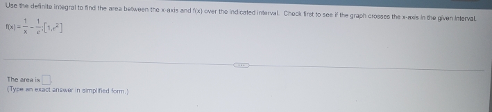 Use the definite integral to find the area between the x-axis and f(x) over the indicated interval. Check first to see if the graph crosses the x-axis in the given interval.
f(x)= 1/x - 1/e ;[1,e^2]
The area is □ . 
(Type an exact answer in simplified form.)