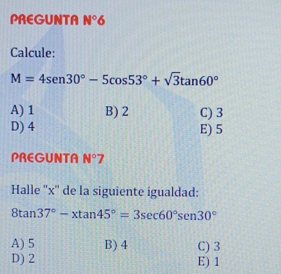 PREGUNTA N°6
Calcule:
M=4sen 30°-5cos 53°+sqrt(3)tan 60°
A) 1 B) 2 C) 3
D) 4 E) 5
PREGUNTA N° H
Halle '' x '' de la siguiente igualdad:
8tan 37°-xtan 45°=3sec 60°sen30°
A) 5 B) 4 C) 3
D) 2 E) 1