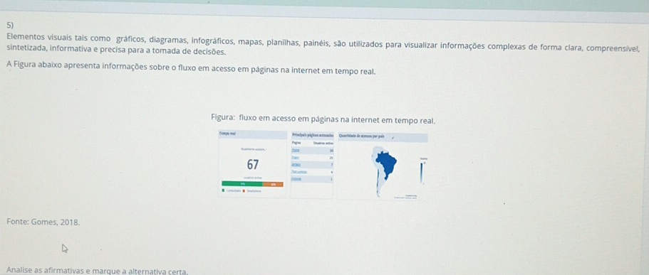 Elementos visuais tais como gráficos, diagramas, infográficos, mapas, planilhas, painéis, são utilizados para visualizar informações complexas de forma clara, compreensível, 
sintetizada, informativa e precisa para a tomada de decisões. 
A Figura abaixo apresenta informações sobre o fluxo em acesso em páginas na internet em tempo real. 
Figura: fluxo em acesso em páginas na internet em tempo real. 
principals págican acrato 
he 
67 29 

Fonte: Gomes, 2018. 
Analise as afirmativas e marque a alternativa certa