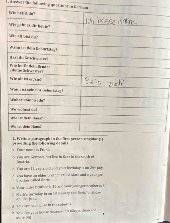 Answer the following questions in German 
providing the following details 
a. Your name is Frank. 
b. You are German, but live in Graz in the south of 
Austria. 
c. You are 11 years old and your birthday is on 29^(th) July. 
d. You have an older brother called Mark and a younger 
brother called Boris. 
e. Your older brother is 16 and your younger brother is 8. 
f. Mark's birthday in on 1^n January and Boris’ birthday 
on 30^(th) June. 
g. You live in a house in the suburbs. 
h. You like your house because it is always clean and 
quite big.