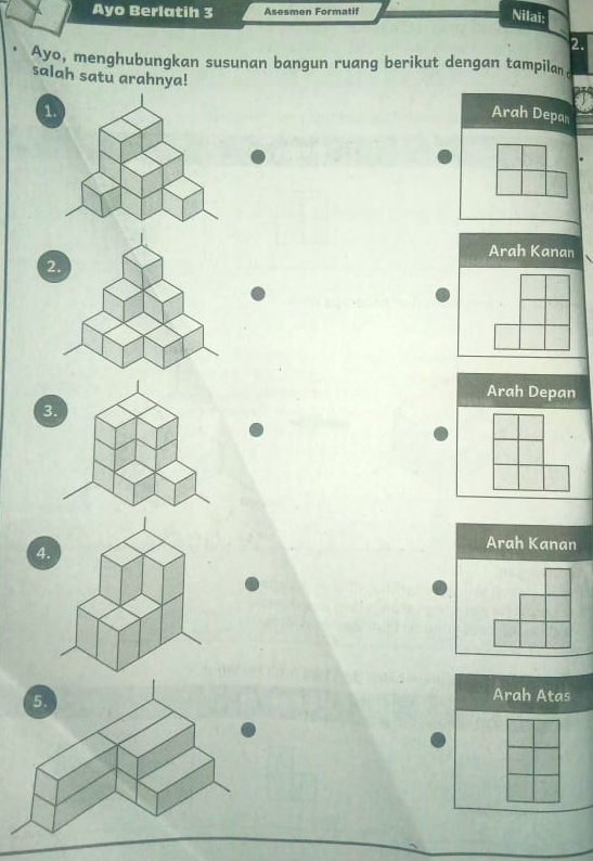 Ayo Berlatih 3 Asesmen Formatif
Nilai:
2.
Ayo, menghubungkan susunan bangun ruang berikut dengan tampilan
salah satu arahnya! Arah Depan
1.
Arah Kanan
2.
Arah Depan
3
4.
Arah Kanan
Arah Atas