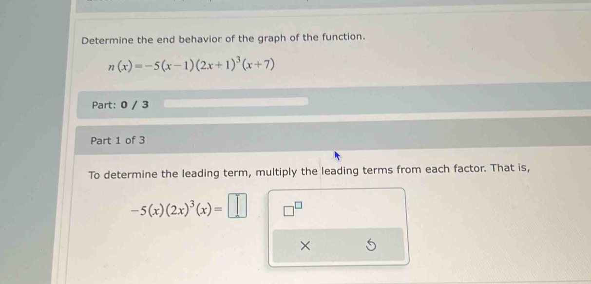 Determine the end behavior of the graph of the function.
n(x)=-5(x-1)(2x+1)^3(x+7)
Part: 0 / 3
Part 1 of 3
To determine the leading term, multiply the leading terms from each factor. That is,
-5(x)(2x)^3(x)=□ □^(□) 
×