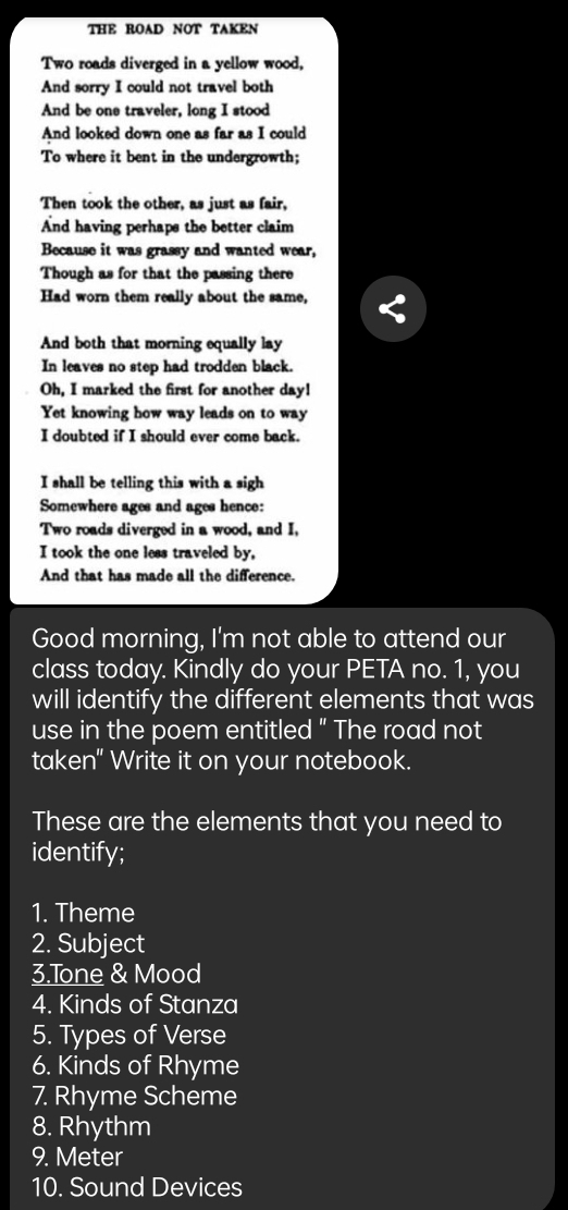 THE ROAD NOT TAKEN 
Two roads diverged in a yellow wood, 
And sorry I could not travel both 
And be one traveler, long I stood 
And looked down one as far as I could 
To where it bent in the undergrowth; 
Then took the other, as just as fair, 
And having perhaps the better claim 
Because it was grassy and wanted wear, 
Though as for that the passing there 
Had worn them really about the same, 
And both that morning equally lay 
In leaves no step had trodden black. 
Oh, I marked the first for another day! 
Yet knowing how way leads on to way 
I doubted if I should ever come back. 
I shall be telling this with a sigh 
Somewhere ages and ages hence: 
Two roads diverged in a wood, and I, 
I took the one less traveled by, 
And that has made all the difference. 
Good morning, I'm not able to attend our 
class today. Kindly do your PETA no. 1, you 
will identify the different elements that was 
use in the poem entitled " The road not 
taken" Write it on your notebook. 
These are the elements that you need to 
identify; 
1. Theme 
2. Subject 
3.Tone & Mood 
4. Kinds of Stanza 
5. Types of Verse 
6. Kinds of Rhyme 
7. Rhyme Scheme 
8. Rhythm 
9. Meter 
10. Sound Devices