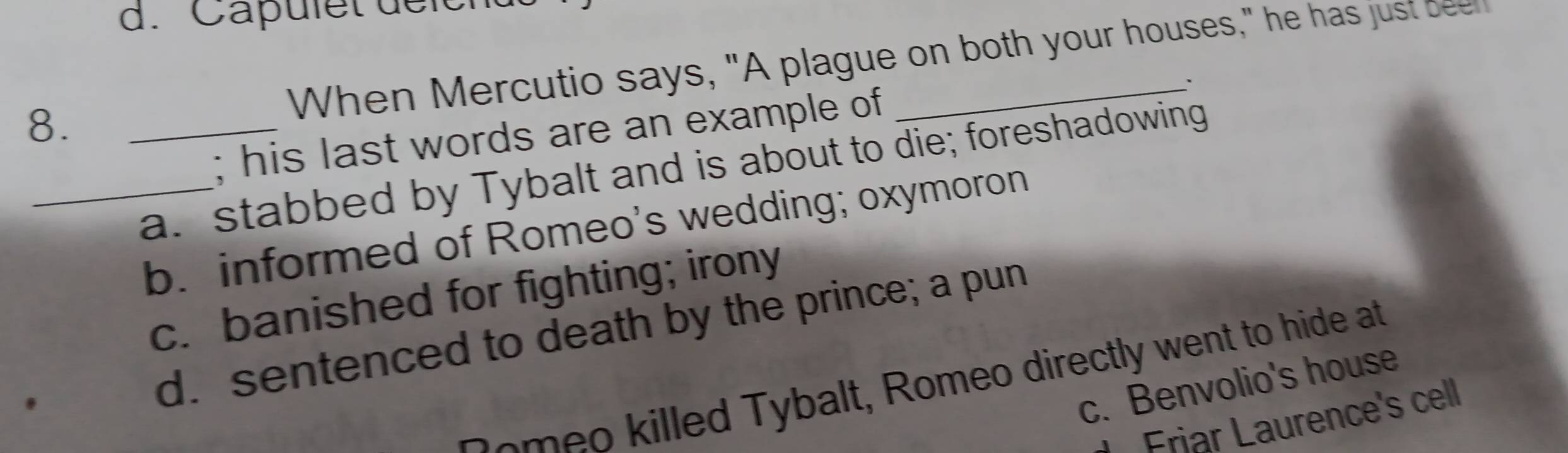 Capulet de ich
8. _When Mercutio says, "A plague on both your houses," he has just been
`
; his last words are an example of
_a. stabbed by Tybalt and is about to die; foreshadowing
b. informed of Romeo's wedding; oxymoron
c. banished for fighting; irony
d. sentenced to death by the prince; a pun
o meo killed Tybalt, Romeo directly went to hide at
c. Benvolio's house
Friar Laurence's cell