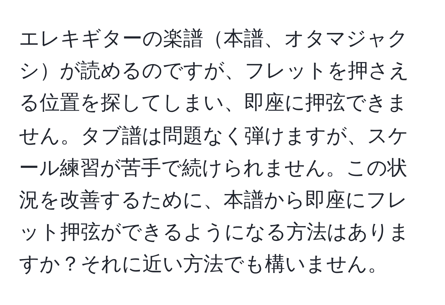 エレキギターの楽譜本譜、オタマジャクシが読めるのですが、フレットを押さえる位置を探してしまい、即座に押弦できません。タブ譜は問題なく弾けますが、スケール練習が苦手で続けられません。この状況を改善するために、本譜から即座にフレット押弦ができるようになる方法はありますか？それに近い方法でも構いません。