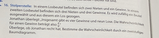 lover rot sind. 
16. Stolperstelle: In einem Losbeutel befinden sich zwei Nieten und ein Gewinn. In einem 
zweiten Losbeutel befinden sich drei Nieten und drei Gewinne. Es wird zufällig ein Beutel 
ausgewählt und aus diesem ein Los gezogen. 
Jonathan überlegt: „Insgesamt gibt es vier Gewinne und neun Lose. Die Wahrscheinlichkeit 
für einen Gewinn beträgt also  4/9 
Überlege, ob Jonathan recht hat. Bestimme die Wahrscheinlichkeit durch ein zweistufiges 
Baumdiagramm.