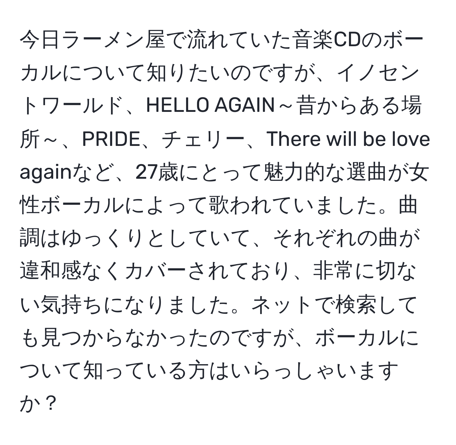 今日ラーメン屋で流れていた音楽CDのボーカルについて知りたいのですが、イノセントワールド、HELLO AGAIN～昔からある場所～、PRIDE、チェリー、There will be love againなど、27歳にとって魅力的な選曲が女性ボーカルによって歌われていました。曲調はゆっくりとしていて、それぞれの曲が違和感なくカバーされており、非常に切ない気持ちになりました。ネットで検索しても見つからなかったのですが、ボーカルについて知っている方はいらっしゃいますか？