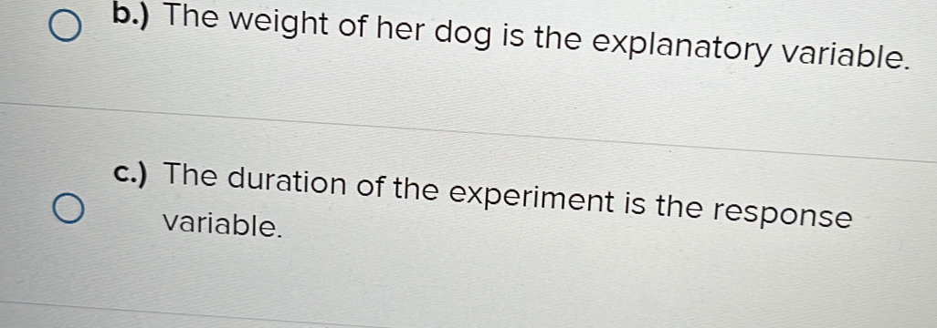 ) The weight of her dog is the explanatory variable. 
c.) The duration of the experiment is the response 
variable.