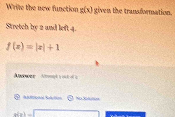 Write the new function g(x) given the transformation.
Stretch by 2 and left 4.
f(x)=|x|+1
Answer Altempt 1 out of 2
Additional Solution No Solution
a(x)=1 overline AB