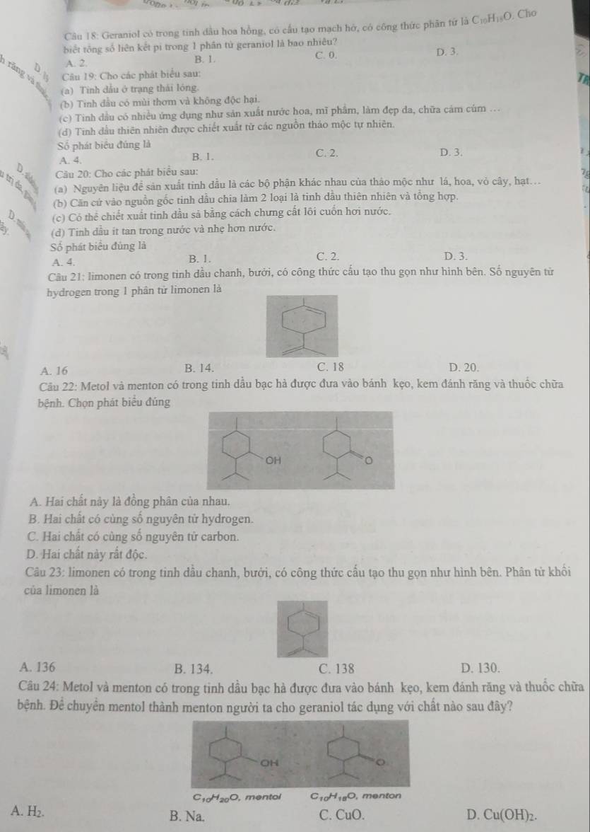 Cho
Câu 18: Geraniol có trong tinh dầu hoa hồng, có cấu tạo mạch hở, có công thức phân tứ là C_10H_18O
biết tông số liên kết pi trong 1 phân tử geraniol là bao nhiêu?
C. 0. D. 3.
A. 2. B. 1.
Câu 19: Cho các phát biểu sau:
TA
ăng và t (a) Tinh dầu ở trạng thái lóng.
(b) Tinh đầu có mùi thơm và không độc hại.
(c) Tinh dầu có nhiều ứng dụng như sản xuất nước hoa, mĩ phâm, làm đẹp da, chữa cảm cúm ...
(d) Tinh đầu thiên nhiên được chiết xuất từ các nguồn tháo mộc tự nhiên,
Số phát biểu đúng là D. 3.
A. 4. C. 2.
B. 1.
Câu 20: Cho các phát biểu sau: 7
trịda p
(a) Nguyên liệu đề sản xuất tinh đầu là các bộ phận khác nhau của thảo mộc như lá, hoa, vỏ cây, hạt.
a 
(b) Căn cứ vào nguồn gốc tinh dầu chia làm 2 loại là tinh dầu thiên nhiên và tông hợp.
(c) Có thể chiết xuất tinh dầu sả bằng cách chưng cất lôi cuốn hơi nước.
a (d) Tinh dầu it tan trong nước và nhẹ hơn nước.
Số phát biểu đủng là C. 2.
A. 4. B. 1. D. 3.
Câu 21: limonen có trong tinh dầu chanh, bưởi, có công thức cấu tạo thu gọn như hình bên. Số nguyên từ
hydrogen trong 1 phân tử limonen là
A. 16 B. 14. C. 18 D. 20.
Câu 22: Metol và menton có trong tinh dầu bạc hà được đưa vào bánh kẹo, kem đánh răng và thuốc chữa
bệnh. Chọn phát biểu đúng
A. Hai chất này là đồng phân của nhau.
B. Hai chất có cùng số nguyên tử hydrogen.
C. Hai chất có cùng số nguyên tử carbon.
D. Hai chất này rất độc.
Câu 23: limonen có trong tinh dầu chanh, bưởi, có công thức cấu tạo thu gọn như hình bên. Phân tử khổi
của limonen là
A. 136 B. 134. C. 138 D. 130.
Câu 24: Metol và menton có trong tinh dầu bạc hà được đưa vào bánh kẹo, kem đánh răng và thuốc chữa
bệnh. Để chuyển mentol thành menton người ta cho geraniol tác dụng với chất nào sau đây?
C_10H_20O , mentol C_10H_18O , menton
A. H_2. B. Na. C. CuC D. Cu(OH)_2.