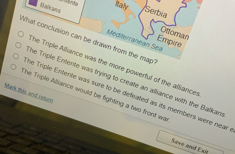 Balkans
Italy Serbia
Ottoman
What conclusion can be drawn from the map? Mediterranean Sea Empire
he Triple Alliance was the more powerful of the alliances
he Triple Entente was trying to create an alliance with the Balkan
Mark this and return
The Triple Alliance would be fighting a two front wa
he Triple Entente was sure to be defeated as its members were near .
Save and Exit