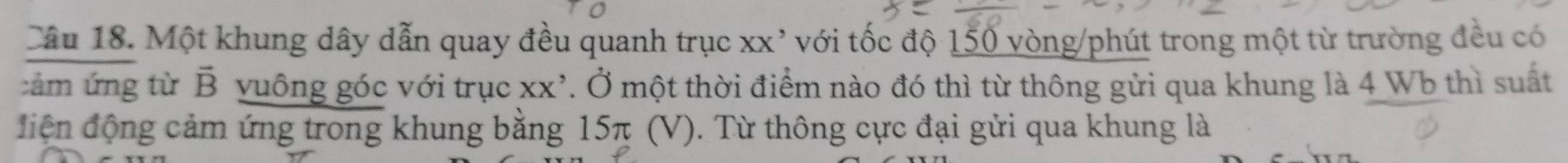 Một khung dây dẫn quay đều quanh trục: XX' với tốc độ 150 vòng/phút trong một từ trường đều có 
cảm ứng từ vector B vuông góc với trục xx². Ở một thời điểm nào đó thì từ thông gửi qua khung là 4 Wb thì suất 
điện động cảm ứng trong khung bằng 15π (V). Từ thông cực đại gửi qua khung là
