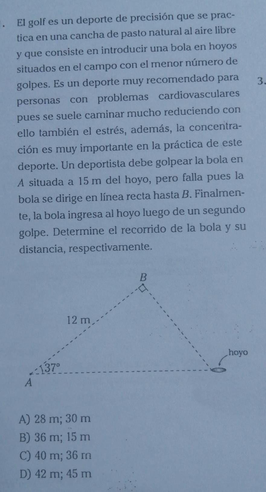 El golf es un deporte de precisión que se prac-
tica en una cancha de pasto natural al aire libre
y que consiste en introducir una bola en hoyos
situados en el campo con el menor número de
golpes. Es un deporte muy recomendado para 3.
personas con problemas cardiovasculares
pues se suele caminar mucho reduciendo con
ello también el estrés, además, la concentra-
ción es muy importante en la práctica de este
deporte. Un deportista debe golpear la bola en
A situada a 15 m del hoyo, pero falla pues la
bola se dirige en línea recta hasta B. Finalmen-
te, la bola ingresa al hoyo luego de un segundo
golpe. Determine el recorrido de la bola y su
distancia, respectivamente.
A) 28 m; 30 m
B) 36 m; 15 m
C) 40 m; 36 m
D) 42 m; 45 m