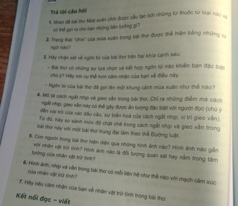 Trà lời câu hòi 
1. Nhan đề bài thơ Mùa xuân chín được cầu tạo bởi những tử thuộc từ loại nào và 
có thể gợi ra cho bạn những liên tưởng gi? 
2. Trạng thái "chín' của mùa xuân trong bài thơ được thể hiện bằng những t 
ngữ nào? 
3. Hãy nhận xét về ngôn từ của bài thơ trên hai khía cạnh sau: 
- Bài thơ có những sự lựa chọn và kết hợp ngôn từ nào khiến bạn đặc biện 
chú ý? Hãy nói cụ thể hơn cảm nhận của bạn về điều này. 
- Ngôn từ của bài thơ đã gợi lên một khung cảnh mùa xuân như thế nào? 
4, Mô tả cách ngất nhịp và gieo vẫn trong bài thơ. Chỉ ra những điểm mà cách 
ngất nhịp, gieo vằn này có thể gây được ấn tượng đặc biệt với người đọc (chú ý 
đến vai trò của các dầu câu, sự biển hoá của cách ngắt nhịp, vị trí gieo vằn). 
Từ đó, hãy so sánh mức độ chặt chẽ trong cách ngắt nhịp và gieo vằn trong 
bài thơ này với một bài thơ trung đại làm theo thể Đường luật. 
5. Con người trong bài thơ hiện diện qua những hình ảnh nào? Hình ảnh nào gắn 
với nhân vật trữ tinh? Hình ảnh nào là đổi tượng quan sát hay nằm trong tâm 
tưởng của nhân vật trữ tinh? 
6. Hình ảnh, nhịp và vằn trong bài thơ có mối liên hệ như thế nào với mạch cảm xúc 
của nhân vật trữ tỉnh? 
7. Hãy nêu cảm nhận của bạn về nhân vật trữ tình trong bài thơ. 
Kết nối đọc - viết