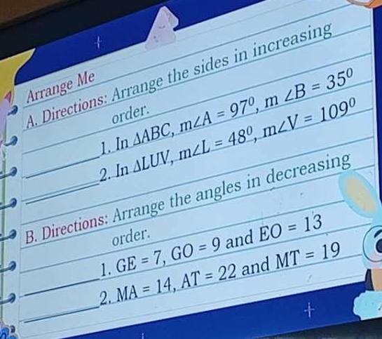 Directions: Arrange the sides in increasing 
Arrange Me 
order. 
1. In △ ABC, m∠ A=97°, m∠ B=35°
2. In △ LUV, m∠ L=48°, m∠ V=109°
__B. Directions: Arrange the angles in decreasing 
order. 
1. GE=7, GO=9 and EO=13
_ 
_2. MA=14, AT=22 and _ MT=19