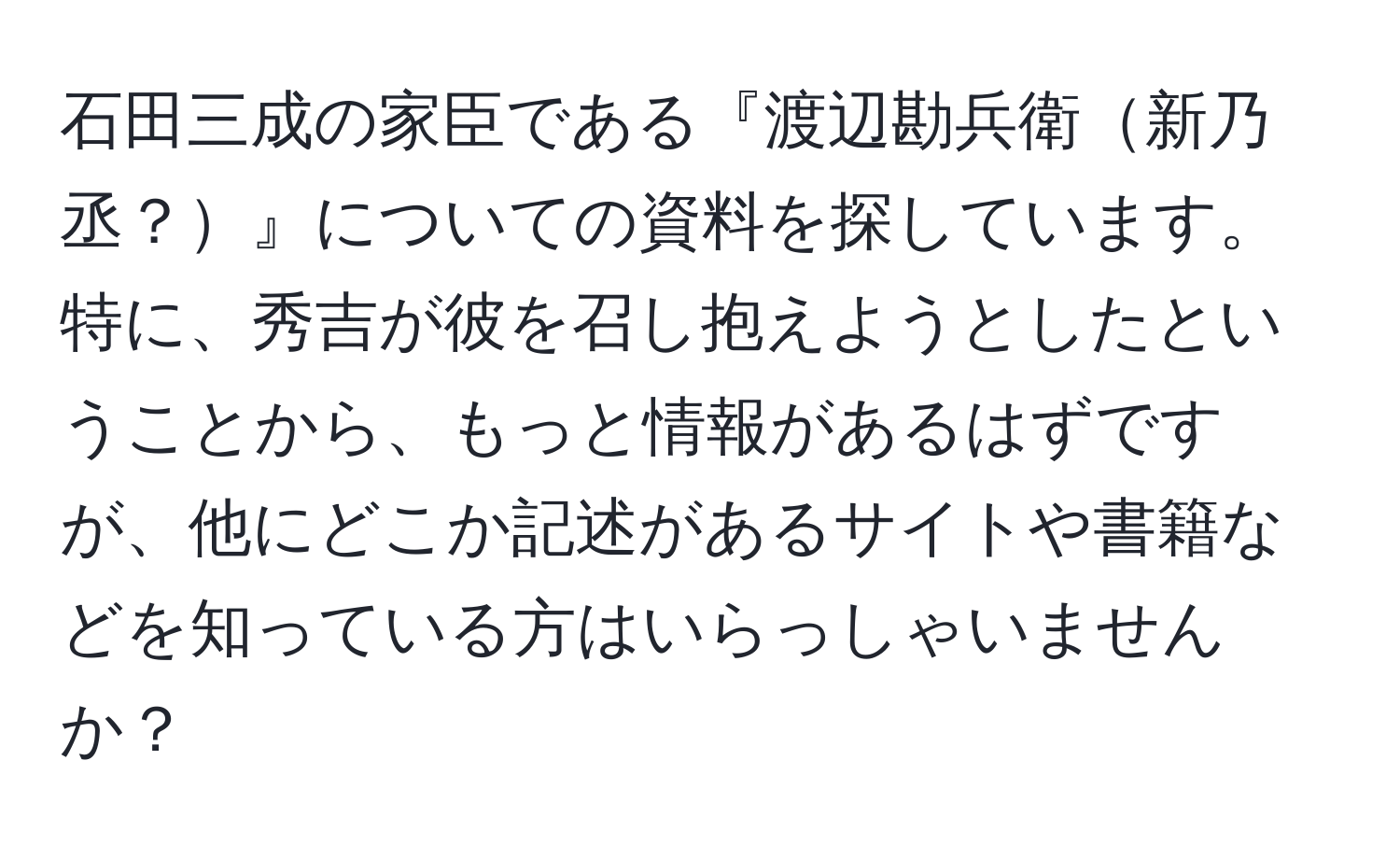 石田三成の家臣である『渡辺勘兵衛新乃丞？』についての資料を探しています。特に、秀吉が彼を召し抱えようとしたということから、もっと情報があるはずですが、他にどこか記述があるサイトや書籍などを知っている方はいらっしゃいませんか？