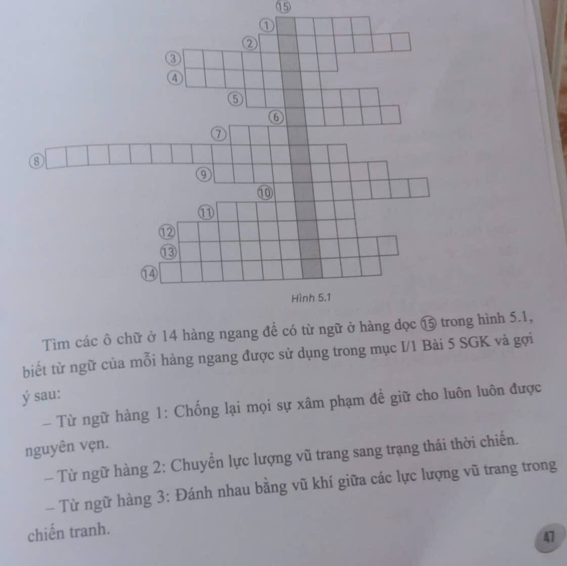 ② 
③ 
④ 
⑤ 
6 
⑦ 
⑧ 
⑩ 
⑪ 
⑫ 
⑬ 
⑭ 
Hình 5.1
Tìm các ô chữ ở 14 hàng ngang để có từ ngữ ở hàng dọc ⑮ trong hình 5.1, 
biết từ ngữ của mỗi hàng ngang được sử dụng trong mục I/1 Bài 5 SGK và gợi 
ý sau: 
- Từ ngữ hàng 1 : Chống lại mọi sự xâm phạm để giữ cho luôn luôn được 
nguyên vẹn. 
- Từ ngữ hàng 2: Chuyển lực lượng vũ trang sang trạng thái thời chiến. 
- Từ ngữ hàng 3 : Đánh nhau bằng vũ khí giữa các lực lượng vũ trang trong 
chiến tranh. 
47