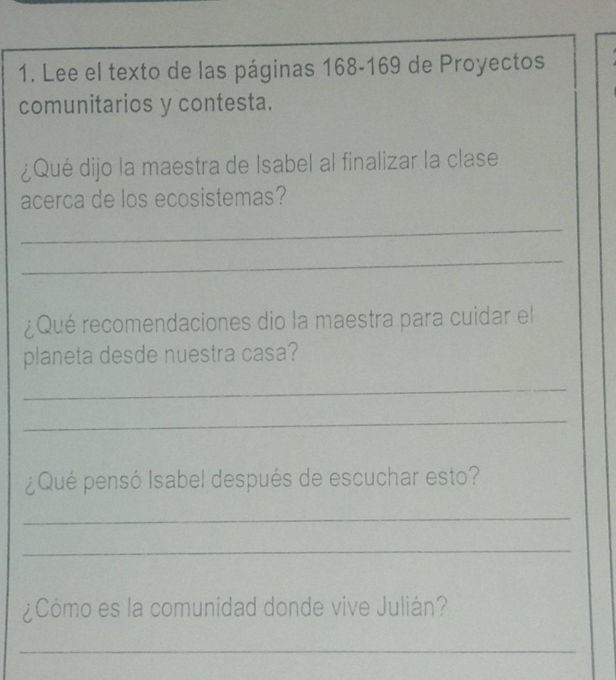 Lee el texto de las páginas 168-169 de Proyectos 
comunitarios y contesta. 
¿Qué dijo la maestra de Isabel al finalizar la clase 
acerca de los ecosistemas? 
_ 
_ 
¿Qué recomendaciones dio la maestra para cuidar el 
planeta desde nuestra casa? 
_ 
_ 
¿Qué pensó Isabel después de escuchar esto? 
_ 
_ 
¿Cómo es la comunidad donde vive Julián? 
_