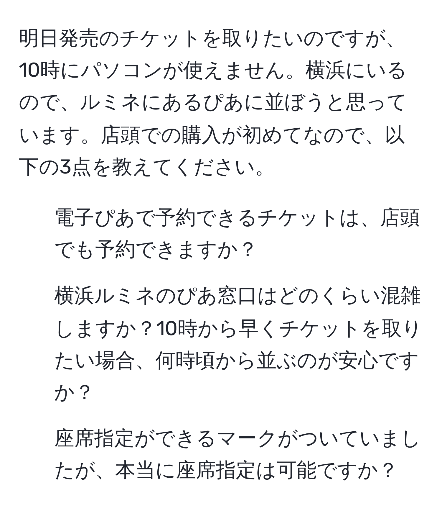 明日発売のチケットを取りたいのですが、10時にパソコンが使えません。横浜にいるので、ルミネにあるぴあに並ぼうと思っています。店頭での購入が初めてなので、以下の3点を教えてください。  
1. 電子ぴあで予約できるチケットは、店頭でも予約できますか？  
2. 横浜ルミネのぴあ窓口はどのくらい混雑しますか？10時から早くチケットを取りたい場合、何時頃から並ぶのが安心ですか？  
3. 座席指定ができるマークがついていましたが、本当に座席指定は可能ですか？