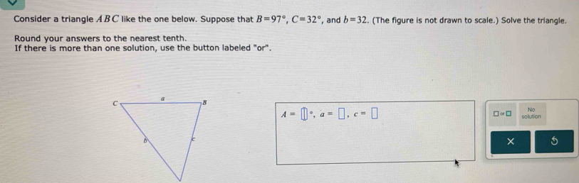 Consider a triangle AB C like the one below. Suppose that B=97°, C=32° , and b=32. (The figure is not drawn to scale.) Solve the triangle. 
Round your answers to the nearest tenth. 
If there is more than one solution, use the button labeled "or".
A=□°, a=□ , c=□
No
□ approx □ solution 
× 5