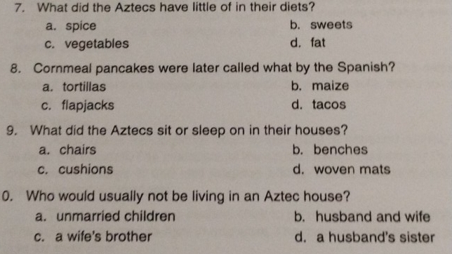 What did the Aztecs have little of in their diets?
a. spice b. sweets
c. vegetables d. fat
8. Cornmeal pancakes were later called what by the Spanish?
a. tortillas b. maize
c. flapjacks d.tacos
9. What did the Aztecs sit or sleep on in their houses?
a. chairs b. benches
c. cushions d. woven mats
0. Who would usually not be living in an Aztec house?
a. unmarried children b. husband and wife
c. a wife's brother d. a husband's sister